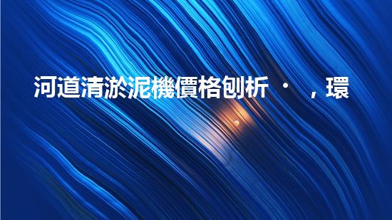 河道清淤泥機價格刨析，環(huán)保設(shè)備投資指南